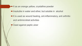 It as an orange yellow, crystalline powder
Insoluble in water and ether, but soluble in alcohol
It is used as wound healing, ant-inflammatory, anti arthritic
and antimicrobial activities
Used against peptic ulcer
 
