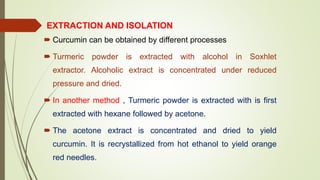 EXTRACTION AND ISOLATION
 Curcumin can be obtained by different processes
 Turmeric powder is extracted with alcohol in Soxhlet
extractor. Alcoholic extract is concentrated under reduced
pressure and dried.
 In another method , Turmeric powder is extracted with is first
extracted with hexane followed by acetone.
 The acetone extract is concentrated and dried to yield
curcumin. It is recrystallized from hot ethanol to yield orange
red needles.
 