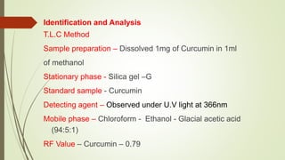 Identification and Analysis
T.L.C Method
Sample preparation – Dissolved 1mg of Curcumin in 1ml
of methanol
Stationary phase - Silica gel –G
Standard sample - Curcumin
Detecting agent – Observed under U.V light at 366nm
Mobile phase – Chloroform - Ethanol - Glacial acetic acid
(94:5:1)
RF Value – Curcumin – 0.79
 