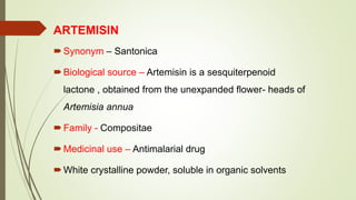 ARTEMISIN
Synonym – Santonica
Biological source – Artemisin is a sesquiterpenoid
lactone , obtained from the unexpanded flower- heads of
Artemisia annua
Family - Compositae
Medicinal use – Antimalarial drug
White crystalline powder, soluble in organic solvents
 