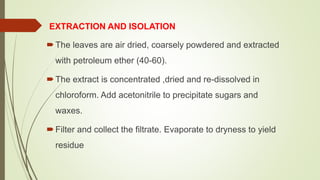 EXTRACTION AND ISOLATION
The leaves are air dried, coarsely powdered and extracted
with petroleum ether (40-60).
The extract is concentrated ,dried and re-dissolved in
chloroform. Add acetonitrile to precipitate sugars and
waxes.
Filter and collect the filtrate. Evaporate to dryness to yield
residue
 