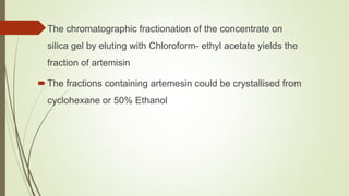 The chromatographic fractionation of the concentrate on
silica gel by eluting with Chloroform- ethyl acetate yields the
fraction of artemisin
The fractions containing artemesin could be crystallised from
cyclohexane or 50% Ethanol
 