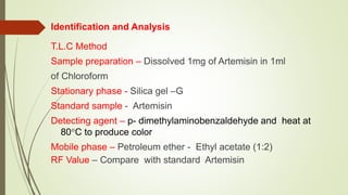 Identification and Analysis
T.L.C Method
Sample preparation – Dissolved 1mg of Artemisin in 1ml
of Chloroform
Stationary phase - Silica gel –G
Standard sample - Artemisin
Detecting agent – p- dimethylaminobenzaldehyde and heat at
80C to produce color
Mobile phase – Petroleum ether - Ethyl acetate (1:2)
RF Value – Compare with standard Artemisin
 