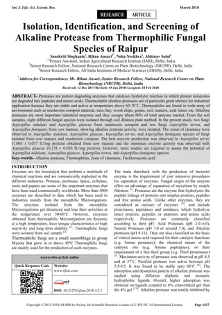Int. J. Life. Sci. Scienti. Res. March 2018
Copyright © 2015-2018| IJLSSR by Society for Scientific Research is under a CC BY-NC 4.0 International License Page 1627
Isolation, Identification, and Screening of
Alkaline Protease from Thermophilic Fungal
Species of Raipur
Sanskriti Singhania1
, Rihan Ansari2*
, Neha Neekhra3
, Abhinav Saini4
1,3
Project Assistant, Indian Agricultural Research Institute (IARI), Delhi, India
2
Senior Research Fellow, National Research Centre on Plant Biotechnology (NRCPB), Delhi, India
4
Senior Research Fellow, All India Institutes of Medical Sciences (AIIMS), Delhi, India
*
Address for Correspondence: Mr. Rihan Ansari, Senior Research Fellow, National Research Centre on Plant
Biotechnology (NRCPB), Delhi, India
Received: 12 Dec 2017/Revised: 19 Jan 2018/Accepted: 18 Feb 2018
ABSTRACT- Proteases are protein degrading enzymes that catalyses hydrolytic reaction in which protein molecules
are degraded into peptides and amino acids. Thermostable alkaline proteases are of particular great interest for industrial
application because they are stable and active at temperature above 60-70˚C. Thermophiles are found in wide array of
environment such as mushroom compost material, nest, hay, wood chips, grains, soil, manure, coal mines etc. Alkaline
proteases are most important industrial enzymes and they occupy about 60% of total enzyme market. From the soil
samples, eight different fungal species were isolated through soil dilution plate method. In the present study, two fungi
Aspergillus nidulans and Aspergillus glaucus from mushroom compost and two fungi Aspergillus terrus, and
Aspergillus fumigates from cow manure, showing alkaline protease activity, were isolated. The zones of clearance were
observed in Aspergillus nidulans, Aspergillus glaucus, Aspergillus terrus, and Aspergillus fumigatus species of fungi
isolated from cow manure and mushroom compost. The best enzyme production was observed in Aspergillus terrus
(1.005 ± 0.057 IU/mg protein) obtained from cow manure and the minimum enzyme activity was observed with
Aspergillus glaucus (0.278 ± 0.026 IU/mg protein). However, more studies are required to assess the potential of
Aspergillus nidulans, Aspergillus glaucus, Aspergillus terrus, and Aspergillus fumigatus species.
Key-words- Alkaline protease, Thermophiles, Zone of clearance, Trichloroacetic acid
INTRODUCTION
Enzymes are the biocatalyst that perform a multitude of
chemical reactions and are commercially exploited in the
different industries. Protease, pectinase, lipase, cellulase,
renin and papain are some of the important enzymes that
have been used commercially worldwide. More than 3000
enzymes are described to date which has been used in
industries mainly from the mesophilic Microorganism.
The enzymes isolated from the mesophilic
Microorganisms get denatured and lose their activities at
the temperature over 50-60˚C. However, enzymes
obtained from thermophilic Microorganism are dynamic
at a high temperature, have unique characteristics of high
reactivity and long term stability [1]
. Thermophilic fungi
were isolated from soil sample [2]
.
Thermophilic fungi are a small assemblage in group
Mycota that grow at or above 45ºC Thermophilic fungi
are mainly used for the production of such enzymes.
Access this article online
Quick Response Code Website:
www.ijlssr.com
DOI: 10.21276/ijlssr.2018.4.2.1
The main drawback with the production of bacterial
enzyme is the requirement of cost intensive procedures
for separation of enzymes. Fungal origin of the enzyme
offers an advantage of separation of mycelium by simple
filtration [3]
. Proteases are the enzyme that hydrolyzes the
peptide linkage of proteins into simpler proteins, peptides
and free amino acids. Unlike other enzymes, they are
considered as mixture of enzymes [4]
, and include
proteinases, peptidases and amidases, which hydrolyze
intact proteins, peptides or peptones and amino acids
respectively. Proteases are commonly classified
according to their pH: Acid Proteases (pH 2.0–6.0),
Neutral Proteases (pH 7.0 or around 7.0), and Alkaline
proteases (pH 8-11). They are also classified on the basis
of critical amino acid required for their catalytic functions
(e.g. Serine proteases); the chemical nature of the
catalytic site (e.g. Amino peptidases); or their
requirement of a free thiol group (e.g. Thiol proteinases)
[5]
. Maximum activity of protease was observed at pH 8.5
and at 37˚C. Purified protease was active between pH
5.5-9.5. It was found to be stable upto 60˚C [6]
. The
adsorption and desorption pattern of alkaline protease was
studied using different aliphatic and aromatic
hydrophobic ligands. Overall, higher adsorption was
obtained on ligands coupled to 6% cross-linked gel than
the 4% gel [7,8]
. Alkaline protease was totally inhibited by
RESEARCH ARTICLE
 