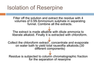 Isolation of Reserpine
Filter off the solution and extract the residue with 4
volumes of 0.5N Ammonium sulphate in separating
funnel. Combine all the extracts.
The extract is made alkaline with dilute ammonia to
liberate alkaloid. Finally it is extracted with chloroform.
Collect the chloroform extract , concentrate and evaporate
on water bath to yield total rauwolfia alkaloids.(30
different components)
Residue is subjected to column chromatographic fraction
for the separation of reserpine
 
