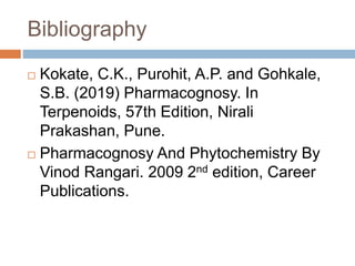 Bibliography
 Kokate, C.K., Purohit, A.P. and Gohkale,
S.B. (2019) Pharmacognosy. In
Terpenoids, 57th Edition, Nirali
Prakashan, Pune.
 Pharmacognosy And Phytochemistry By
Vinod Rangari. 2009 2nd edition, Career
Publications.
 