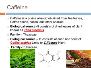 Caffeine
 Caffeine is a purine alkaloid obtained from Tea leaves,
Coffee seeds, cocoa, and other species
 Biological source -It consists of dried leaves of plant
known as Thea sinensis
 Family – Theaceae
 Biological source – It consists of dried ripe seed of
Coffea arabica Linne or C.liberica Hiern,
 Family- Rubiaceae.
 