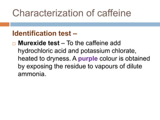 Characterization of caffeine
Identification test –
 Murexide test – To the caffeine add
hydrochloric acid and potassium chlorate,
heated to dryness. A purple colour is obtained
by exposing the residue to vapours of dilute
ammonia.
 