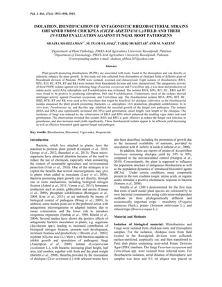 Pak. J. Bot., 47(4): 1553-1558, 2015.
ISOLATION, IDENTIFICATION OF ANTAGONISTIC RHIZOBACTERIAL STRAINS
OBTAINED FROM CHICKPEA (CICER ARIETINUM L.) FIELD AND THEIR
IN-VITRO EVALUATION AGAINST FUNGAL ROOT PATHOGENS
SHAZIA SHAHZAMAN1*
, M. INAM-UL-HAQ1
, TARIQ MUKHTAR1
AND M. NAEEM2
1
Department of Plant Pathology, PMAS-Arid Agriculture University Rawalpindi, Pakistan
2
Department of Entomology, PMAS-Arid Agriculture University Rawalpindi, Pakistan
*
Corresponding author e-mail: shahzia_abbasi207@yahoo.com
Abstract
Plant growth promoting rhizobacteria (PGPR), are associated with roots, found in the rhizosphere and can directly or
indirectly enhance the plant growth. In this study soil was collected from rhizosphere of chickpea fields of different areas of
Rawalpindi division of Pakistan. PGPR were isolated, screened and characterized. Eight isolates of rhizobacteria (RHA,
RPG, RFJ, RC, RTR, RT and RK) were isolated from Rawalpindi division and were characterized. The antagonistic activity
of these PGPR isolates against root infecting fungi (Fusarium oxysporum and Verticillium spp.,) was done and production of
indole acetic acid (IAA), siderophore and P-solubilization was evaluated. The isolates RHA, RPG, RFJ, RC, RRD and RT
were found to be positive in producing siderophore, IAA and P-solubilization. Furthermore, most of the isolates showed
antifungal activity against Fusarium oxysporum, and Verticillium spp. The rhizobacterial isolates RHA, RPG, RFJ, RC,
RRD, RTR, RT and RK were used as bio-inoculants that might be beneficial for chickpea cultivation as the rhizobacterial
isolates possessed the plant growth promoting characters i.e. siderophore, IAA production, phosphate solubilization. In in
vitro tests, Pseudomonas sp. and Bacillus spp. inhibited the mycelial growth of the fungal root pathogens. The isolates
(RHA and RPG) also significantly increased (60-70%) seed germination, shoot length, root length of the chickpea. The
incidence of fungi was reduced by the colonization of RHA and RPG which enhanced the seedling vigor index and seed
germination. The observations revealed that isolates RHA and RPG is quite effective to reduce the fungal root infection in
greenhouse, and also increases seed yields significantly. These rhizobacterial isolates appear to be efficient yield increasing
as well as effective biocontrol agent against fungal root pathogen.
Key words: Rhizobacteria, Biocontrol, Vigor index, Biopesticide.
Introduction
Bacteria, which live attached to plants, have the
potential to promote plant growth (Compant et al., 2010;
George et al., 2012; Beneduzi et al., 2013). These micro-
organisms have attracted attention because of the need to
reduce the use of chemicals, especially when considering
the context of sustainable agriculture and environmental
protection (Vale et al., 2010). One of the strategies is to
exploit the benefits that several microorganisms may give
to plants when added as inoculants (Lucy et al., 2004).
Bacteria promoting plant growth can act directly, through
one or more mechanisms, including biological nitrogen
fixation (Ashraf et al., 2011; Verma et al., 2013), hormones
production such as zeatin, gibberellins and auxins (Cassan
et al., 2009), phosphate solubilization (Rodriguez et al.,
2004; Krey et al., 2013), or act indirectly by means of
biological control of pathogens (Wang et al., 2009). In
addition, some studies point out to the preferred action with
antagonistic microorganisms or adapted isolates, due to
easier colonization and the lower risk to introduce
exogenous organisms (Enebak et al., 1998; Khalid et al.,
2004). Several studies have shown the positive effects of
antagonistic bacteria inoculation in plants, e.g. sugarcane
(Saccharum spp.), leading to increased contribution of
biological nitrogen fixation, promote root development,
increased biomass and productivity ( Oliveira et al., 2003);
soybean (Glycine max (L.) Merr.), with bacteria capable to
inhibit growth and sporulation of pathogenic fungi
(Assumpcao et al., 2009); tomato (Lycopersicum
esculentum L.), with bacteria increasing plant height, leaf
area, leaf number, together with fresh and dry plant weight
(Barretti et al., 2008). Benefits provided by the inoculation
of chickpea (Cicer arietinum L.) with selected strains have
also been described, including the promotion of growth due
to the increased availability of nutrients, provided by
inoculation with B. subtilis in seeds (Canbolat et al., 2006).
In addition, there are reports of strains of Azospirillum
brasilense increasing chickpea yield by 24% to 30%,
compared to the non-inoculated control (Hungria et al.,
2010). Concomitantly, the plant is supposed to influence
the population structure of indigenous rhizobacteria as well
as the population dynamics of introduced biocontrol agents
(BCAs). Under certain conditions, many compounds
present in the root exudates (sugar, amino acids, or organic
acids) stimulate a positive chemotactic response in bacteria
(Somers et al., 2004).
Smalla et al. (2001) demonstrated for the first time
that roots of each model plant species are colonized by its
own bacterial communities using cultivation-independent
methods on three phylogenetically different and
economically important crops – strawberry (Fragaria
ananassa Duch.), potato (Solanum tuberosum L.), and
oilseed rape (Brassica napus L.).
Material and Methods
Isolation of biological material: Rhizobacteria and
Fungi were isolated from chickpea roots and rhizosphere
samples. For the isolation, chickpea roots from field
located in the Rawalpindi division were collected,
surface-sterilized, aseptically cut, and then transferred to
Petri dish plates containing semi-solid Potato Dextrose
Agar (PDA) medium. The fungi Fusarium oxysporum and
Verticillium spp. were isolated from infected roots. For
rhizobacteria isolation, serial dilution of rhizospheric soil
samples was done and 0.1 ml aliquot was placed on
 