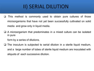 II) SERIAL DILUTION
 This method is commonly used to obtain pure cultures of those
microorganisms that have not yet been successfully cultivated on solid
media and grow only in liquid media.
 A microorganism that predominates in a mixed culture can be isolated
in pure
form by a series of dilutions.
 The inoculum is subjected to serial dilution in a sterile liquid medium,
and a large number of tubes of sterile liquid medium are inoculated with
aliquots of each successive dilution.
 