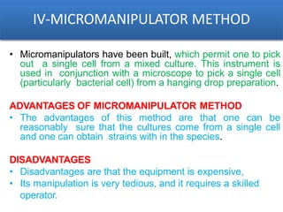 IV-MICROMANIPULATOR METHOD
• Micromanipulators have been built, which permit one to pick
out a single cell from a mixed culture. This instrument is
used in conjunction with a microscope to pick a single cell
(particularly bacterial cell) from a hanging drop preparation.
ADVANTAGES OF MICROMANIPULATOR METHOD
• The advantages of this method are that one can be
reasonably sure that the cultures come from a single cell
and one can obtain strains with in the species.
DISADVANTAGES
• Disadvantages are that the equipment is expensive,
• Its manipulation is very tedious, and it requires a skilled
operator.
 