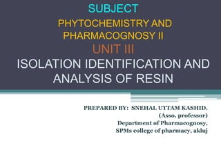 SUBJECT
PHYTOCHEMISTRY AND
PHARMACOGNOSY II
UNIT III
ISOLATION IDENTIFICATION AND
ANALYSIS OF RESIN
PREPARED BY: SNEHAL UTTAM KASHID.
(Asso. professor)
Department of Pharmacognosy,
SPMs college of pharmacy, akluj
 
