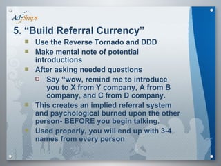 Use the Reverse Tornado and DDD Make mental note of potential introductions After asking needed questions Say “wow, remind me to introduce you to X from Y company, A from B company, and C from D company. This creates an implied referral system and psychological burned upon the other person- BEFORE you begin talking. Used properly, you will end up with 3-4 names from every person 5. “Build Referral Currency” 