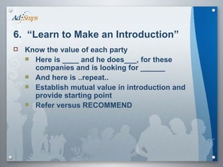 6.  “Learn to Make an Introduction” Know the value of each party Here is ____ and he does___, for these companies and is looking for ______ And here is ..repeat.. Establish mutual value in introduction and provide starting point Refer versus RECOMMEND  