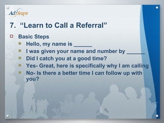 7.  “Learn to Call a Referral” Basic Steps Hello, my name is ______ I was given your name and number by ______ Did I catch you at a good time? Yes- Great, here is specifically why I am calling No- Is there a better time I can follow up with you? 