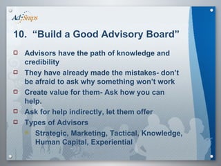 10.  “Build a Good Advisory Board” Advisors have the path of knowledge and credibility They have already made the mistakes- don’t be afraid to ask why something won’t work Create value for them- Ask how you can help. Ask for help indirectly, let them offer  Types of Advisors Strategic, Marketing, Tactical, Knowledge, Human Capital, Experiential 