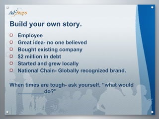 Build your own story.   Employee Great idea- no one believed Bought existing company $2 million in debt Started and grew locally National Chain- Globally recognized brand. When times are tough- ask yourself, “what would _________do?”   