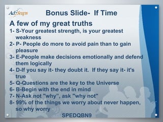Bonus Slide-  If Time A few of my great truths 1- S-Your greatest strength, is your greatest weakness 2- P- People do more to avoid pain than to gain pleasure 3- E-People make decisions emotionally and defend them logically 4- D-If you say it- they doubt it.  If they say it- it's true 5- Q-Questions are the key to the Universe 6- B-Begin with the end in mind 7- N-Ask not "why”, ask "why not" 8- 99% of the things we worry about never happen, so why worry SPEDQBN9 