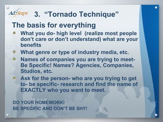 3.  “Tornado Technique” The basis for everything What you do- high level  (realize most people don’t care or don’t understand) what are your benefits What genre or type of industry media, etc.  Names of companies you are trying to meet- Be Specific! Names? Agencies, Companies, Studios, etc. Ask for the person- who are you trying to get to- be specific- research and find the name of EXACTLY who you want to meet. DO YOUR HOMEWORK! BE SPECIFIC AND DON’T BE SHY! 