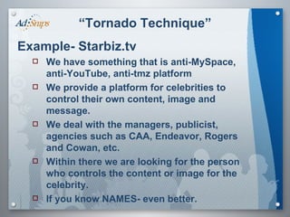 “ Tornado Technique” Example- Starbiz.tv We have something that is anti-MySpace, anti-YouTube, anti-tmz platform We provide a platform for celebrities to control their own content, image and message. We deal with the managers, publicist, agencies such as CAA, Endeavor, Rogers and Cowan, etc. Within there we are looking for the person who controls the content or image for the celebrity. If you know NAMES- even better. 