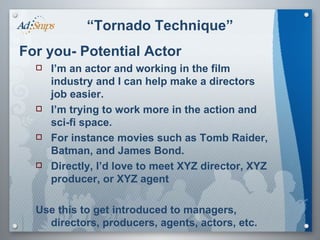 “ Tornado Technique” For you- Potential Actor I’m an actor and working in the film industry and I can help make a directors job easier. I’m trying to work more in the action and sci-fi space. For instance movies such as Tomb Raider, Batman, and James Bond. Directly, I’d love to meet XYZ director, XYZ producer, or XYZ agent Use this to get introduced to managers, directors, producers, agents, actors, etc.  