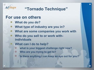 “ Tornado Technique” For use on others What do you do? What type of industry are you in? What are some companies you work with Who do you sell to or work with- individuals What can I do to help?  what is your biggest challenge right now?  Who are you trying to get to?  Is there anything I can keep an eye out for you?   