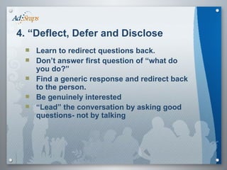 Learn to redirect questions back. Don’t answer first question of “what do you do?”  Find a generic response and redirect back to the person.  Be genuinely interested “ Lead” the conversation by asking good questions- not by talking 4. “Deflect, Defer and Disclose 
