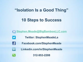 “Isolation Is a Good Thing”

   10 Steps to Success

Stephen.Meade@BigBambooLLC.com

     Twitter: StephenMeadeLa

   Facebook.com/StephenMeade

   Linkedin.com/in/StephenMeade

           312-953-2208
 