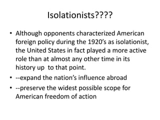 Isolationists????
• Although opponents characterized American
foreign policy during the 1920’s as isolationist,
the United States in fact played a more active
role than at almost any other time in its
history up to that point.
• --expand the nation’s influence abroad
• --preserve the widest possible scope for
American freedom of action
 