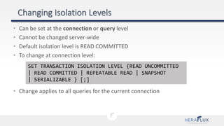 • Can be set at the connection or query level
• Cannot be changed server-wide
• Default isolation level is READ COMMITTED
• To change at connection level:
• Change applies to all queries for the current connection
SET TRANSACTION ISOLATION LEVEL {READ UNCOMMITTED
| READ COMMITTED | REPEATABLE READ | SNAPSHOT
| SERIALIZABLE } [;]
 