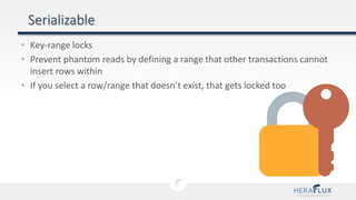 • Key-range locks
• Prevent phantom reads by defining a range that other transactions cannot
insert rows within
• If you select a row/range that doesn’t exist, that gets locked too
 