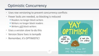 • Uses row versioning to prevent concurrency conflicts
• Fewer locks are needed, so blocking is reduced
 Readers no longer block writers
 Writers no longer block readers
 Writers still block writers
• Uses a version store to do this
• Version Store lives in tempdb
• Remember, it’s OPTIMISTIC!
 