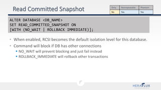 • When enabled, RCSI becomes the default isolation level for this database.
• Command will block if DB has other connections
 NO_WAIT will prevent blocking and just fail instead
 ROLLBACK_IMMEDIATE will rollback other transactions
Dirty Nonrepeatable Phantom
No Yes Yes
ALTER DATABASE <DB_NAME>
SET READ_COMMITTED_SNAPSHOT ON
[WITH (NO_WAIT | ROLLBACK IMMEDIATE)];
 