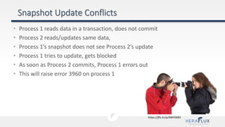 • Process 1 reads data in a transaction, does not commit
• Process 2 reads/updates same data,
• Process 1’s snapshot does not see Process 2’s update
• Process 1 tries to update, gets blocked
• As soon as Process 2 commits, Process 1 errors out
• This will raise error 3960 on process 1
https://flic.kr/p/4WHW81
 