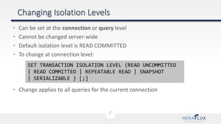 • Can be set at the connection or query level
• Cannot be changed server-wide
• Default isolation level is READ COMMITTED
• To change at connection level:
• Change applies to all queries for the current connection
SET TRANSACTION ISOLATION LEVEL {READ UNCOMMITTED
| READ COMMITTED | REPEATABLE READ | SNAPSHOT
| SERIALIZABLE } [;]
 