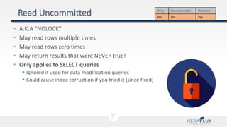 • A.K.A “NOLOCK”
• May read rows multiple times
• May read rows zero times
• May return results that were NEVER true!
• Only applies to SELECT queries
 Ignored if used for data modification queries
 Could cause index corruption if you tried it (since fixed)
Dirty Nonrepeatable Phantom
Yes Yes Yes
 