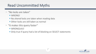 • “No locks are taken”
 WRONG!
 No shared locks are taken when reading data
 Other locks are still taken as normal
• “It makes this query faster”
 WRONG(ish)!
 Only true if query had a lot of blocking on SELECT statements
 