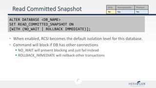 • When enabled, RCSI becomes the default isolation level for this database.
• Command will block if DB has other connections
 NO_WAIT will prevent blocking and just fail instead
 ROLLBACK_IMMEDIATE will rollback other transactions
Dirty Nonrepeatable Phantom
No Yes Yes
ALTER DATABASE <DB_NAME>
SET READ_COMMITTED_SNAPSHOT ON
[WITH (NO_WAIT | ROLLBACK IMMEDIATE)];
 