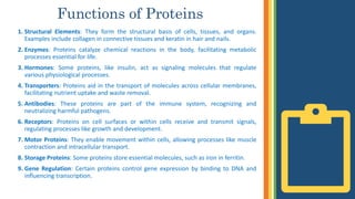 Functions of Proteins
1. Structural Elements: They form the structural basis of cells, tissues, and organs.
Examples include collagen in connective tissues and keratin in hair and nails.
2. Enzymes: Proteins catalyze chemical reactions in the body, facilitating metabolic
processes essential for life.
3. Hormones: Some proteins, like insulin, act as signaling molecules that regulate
various physiological processes.
4. Transporters: Proteins aid in the transport of molecules across cellular membranes,
facilitating nutrient uptake and waste removal.
5. Antibodies: These proteins are part of the immune system, recognizing and
neutralizing harmful pathogens.
6. Receptors: Proteins on cell surfaces or within cells receive and transmit signals,
regulating processes like growth and development.
7. Motor Proteins: They enable movement within cells, allowing processes like muscle
contraction and intracellular transport.
8. Storage Proteins: Some proteins store essential molecules, such as iron in ferritin.
9. Gene Regulation: Certain proteins control gene expression by binding to DNA and
influencing transcription.
 