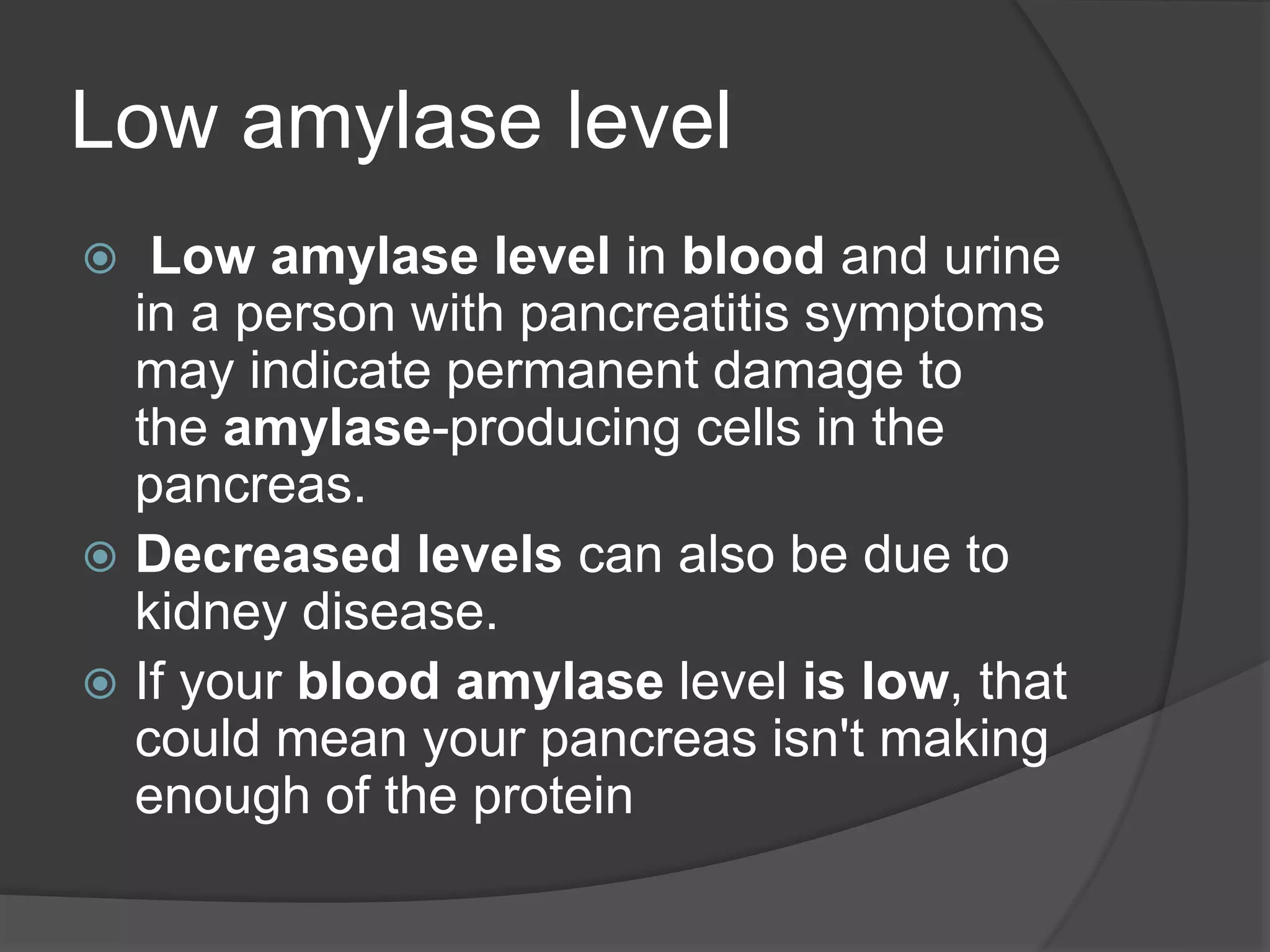 Low amylase level
 Low amylase level in blood and urine
in a person with pancreatitis symptoms
may indicate permanent damage to
the amylase-producing cells in the
pancreas.
 Decreased levels can also be due to
kidney disease.
 If your blood amylase level is low, that
could mean your pancreas isn't making
enough of the protein
 