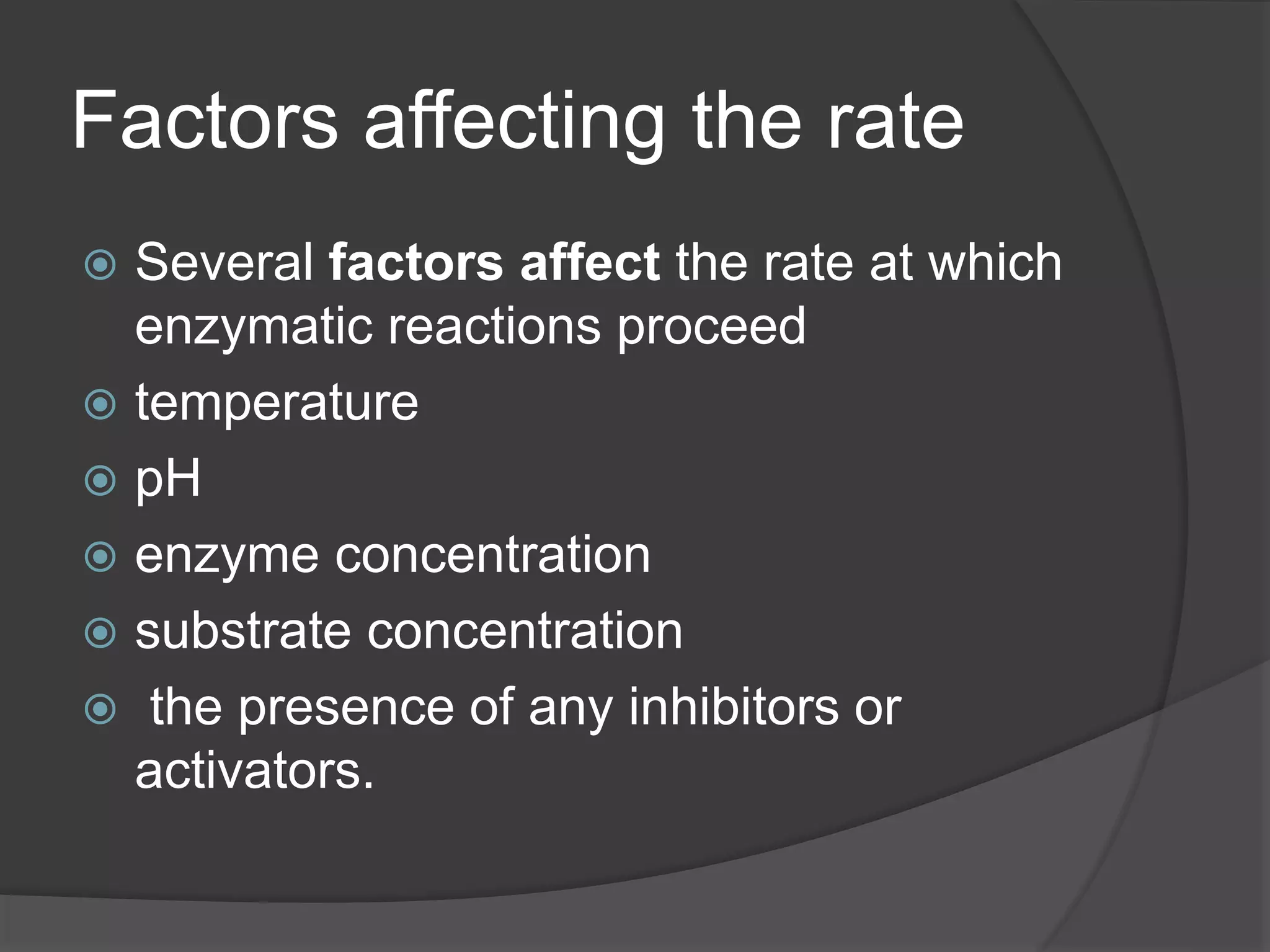 Factors affecting the rate
 Several factors affect the rate at which
enzymatic reactions proceed
 temperature
 pH
 enzyme concentration
 substrate concentration
 the presence of any inhibitors or
activators.
 