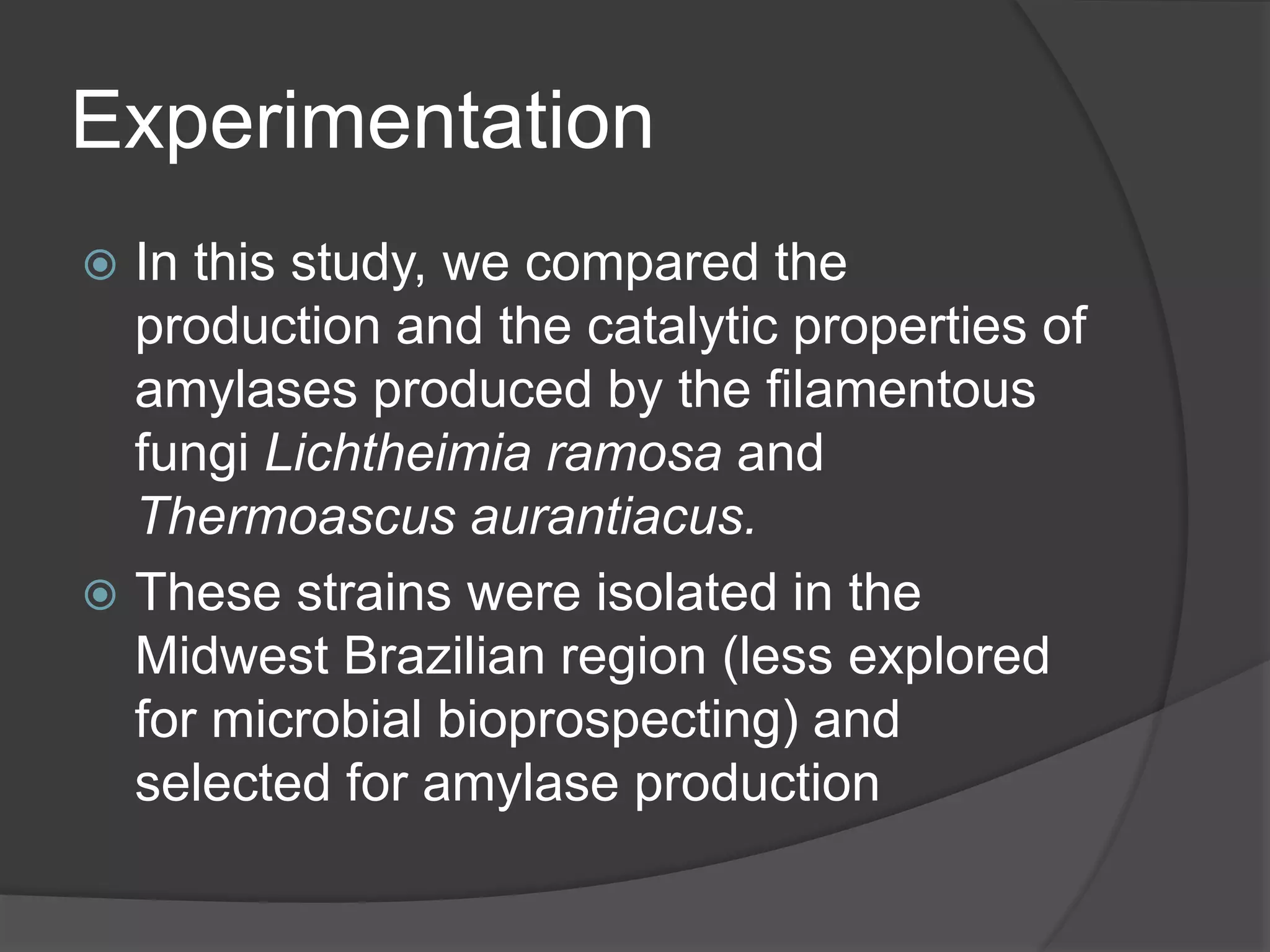 Experimentation
 In this study, we compared the
production and the catalytic properties of
amylases produced by the filamentous
fungi Lichtheimia ramosa and
Thermoascus aurantiacus.
 These strains were isolated in the
Midwest Brazilian region (less explored
for microbial bioprospecting) and
selected for amylase production
 
