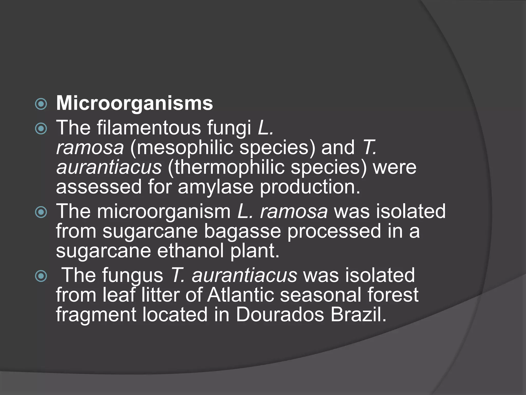  Microorganisms
 The filamentous fungi L.
ramosa (mesophilic species) and T.
aurantiacus (thermophilic species) were
assessed for amylase production.
 The microorganism L. ramosa was isolated
from sugarcane bagasse processed in a
sugarcane ethanol plant.
 The fungus T. aurantiacus was isolated
from leaf litter of Atlantic seasonal forest
fragment located in Dourados Brazil.
 