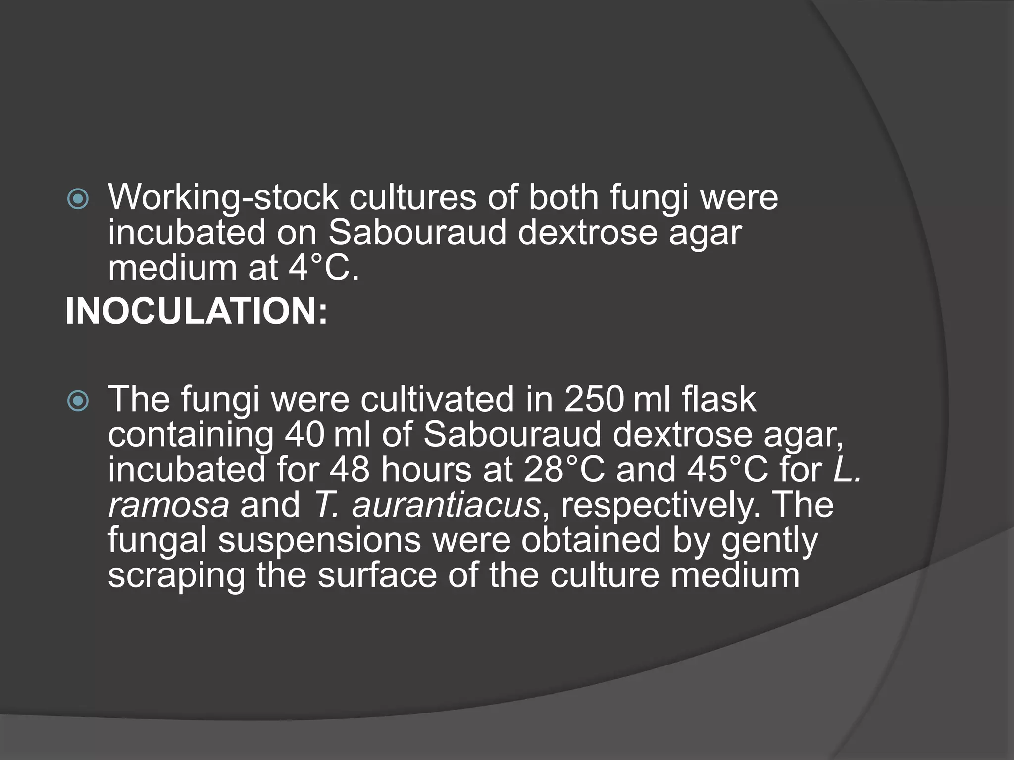  Working-stock cultures of both fungi were
incubated on Sabouraud dextrose agar
medium at 4°C.
INOCULATION:
 The fungi were cultivated in 250 ml flask
containing 40 ml of Sabouraud dextrose agar,
incubated for 48 hours at 28°C and 45°C for L.
ramosa and T. aurantiacus, respectively. The
fungal suspensions were obtained by gently
scraping the surface of the culture medium
 