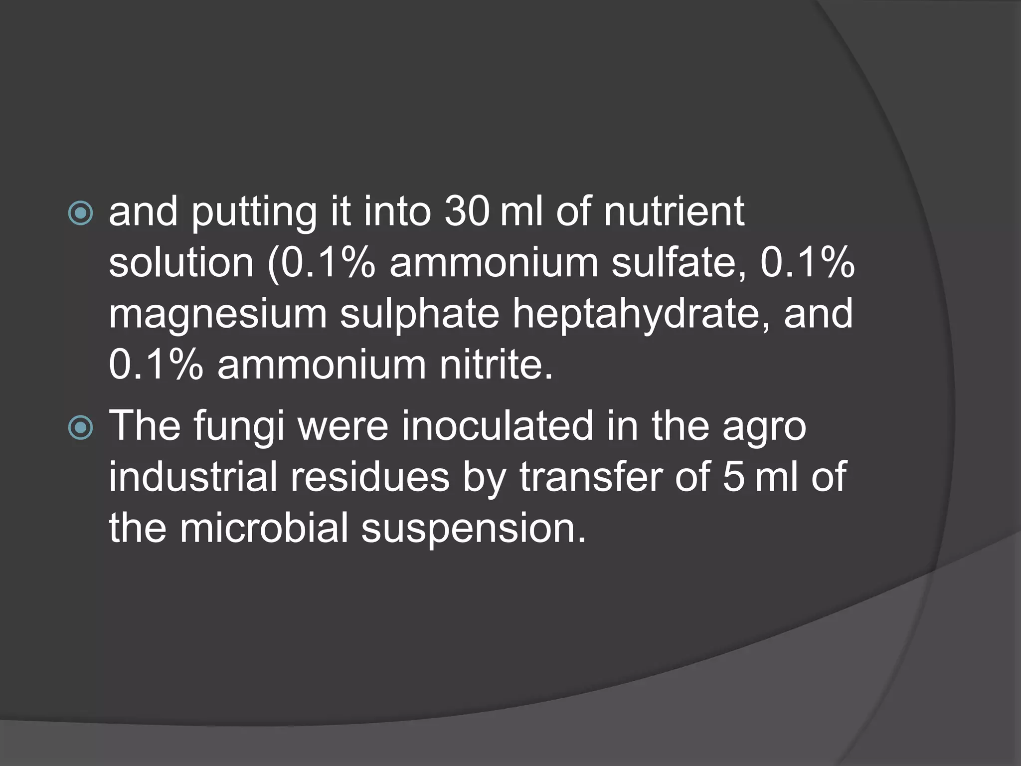  and putting it into 30 ml of nutrient
solution (0.1% ammonium sulfate, 0.1%
magnesium sulphate heptahydrate, and
0.1% ammonium nitrite.
 The fungi were inoculated in the agro
industrial residues by transfer of 5 ml of
the microbial suspension.
 