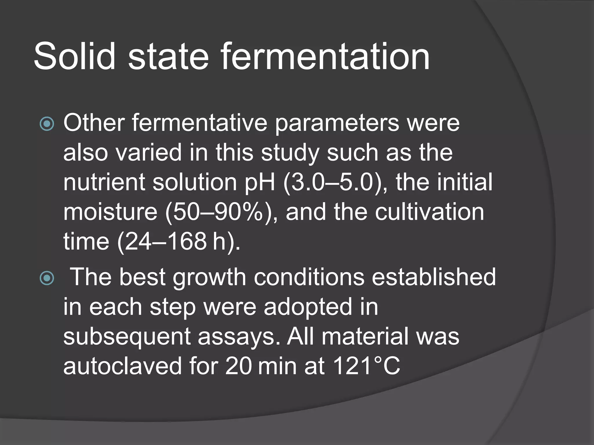 Solid state fermentation
 Other fermentative parameters were
also varied in this study such as the
nutrient solution pH (3.0–5.0), the initial
moisture (50–90%), and the cultivation
time (24–168 h).
 The best growth conditions established
in each step were adopted in
subsequent assays. All material was
autoclaved for 20 min at 121°C
 
