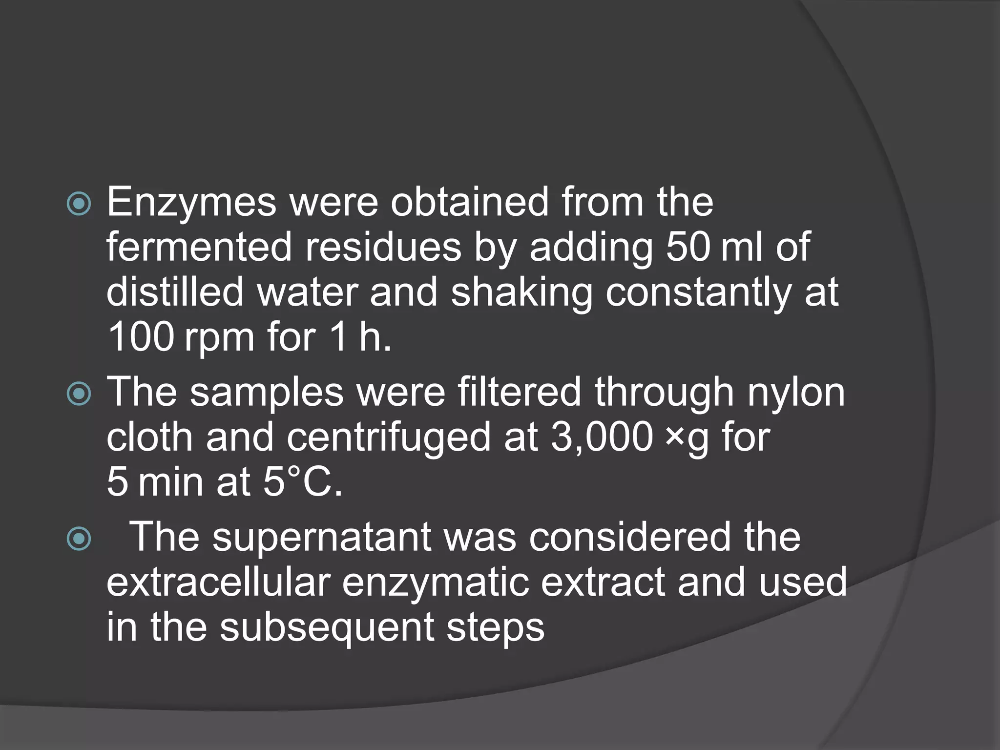  Enzymes were obtained from the
fermented residues by adding 50 ml of
distilled water and shaking constantly at
100 rpm for 1 h.
 The samples were filtered through nylon
cloth and centrifuged at 3,000 ×g for
5 min at 5°C.
 The supernatant was considered the
extracellular enzymatic extract and used
in the subsequent steps
 