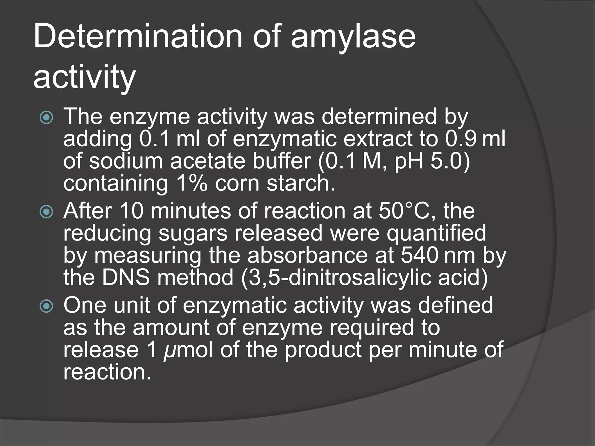 Determination of amylase
activity
 The enzyme activity was determined by
adding 0.1 ml of enzymatic extract to 0.9 ml
of sodium acetate buffer (0.1 M, pH 5.0)
containing 1% corn starch.
 After 10 minutes of reaction at 50°C, the
reducing sugars released were quantified
by measuring the absorbance at 540 nm by
the DNS method (3,5-dinitrosalicylic acid)
 One unit of enzymatic activity was defined
as the amount of enzyme required to
release 1 µmol of the product per minute of
reaction.
 