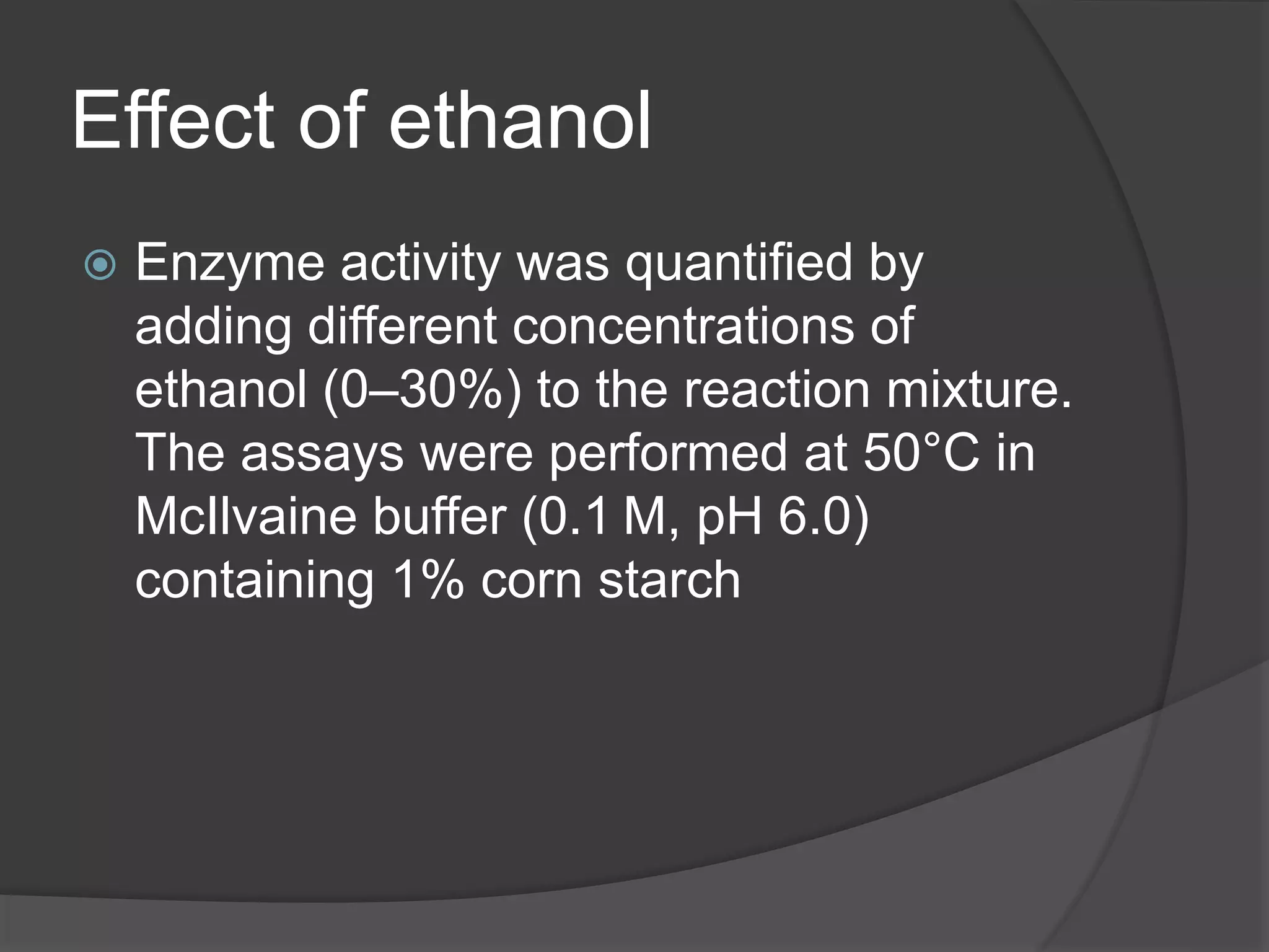 Effect of ethanol
 Enzyme activity was quantified by
adding different concentrations of
ethanol (0–30%) to the reaction mixture.
The assays were performed at 50°C in
McIlvaine buffer (0.1 M, pH 6.0)
containing 1% corn starch
 