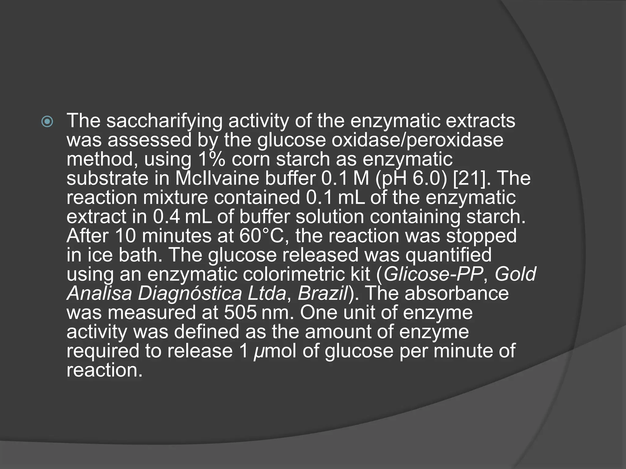  The saccharifying activity of the enzymatic extracts
was assessed by the glucose oxidase/peroxidase
method, using 1% corn starch as enzymatic
substrate in McIlvaine buffer 0.1 M (pH 6.0) [21]. The
reaction mixture contained 0.1 mL of the enzymatic
extract in 0.4 mL of buffer solution containing starch.
After 10 minutes at 60°C, the reaction was stopped
in ice bath. The glucose released was quantified
using an enzymatic colorimetric kit (Glicose-PP, Gold
Analisa Diagnóstica Ltda, Brazil). The absorbance
was measured at 505 nm. One unit of enzyme
activity was defined as the amount of enzyme
required to release 1 µmol of glucose per minute of
reaction.
 